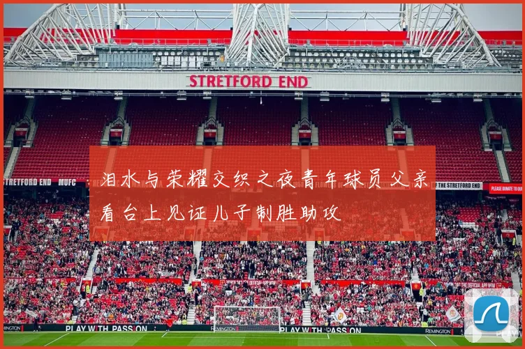 泪水与荣耀交织之夜青年球员父亲看台上见证儿子制胜助攻