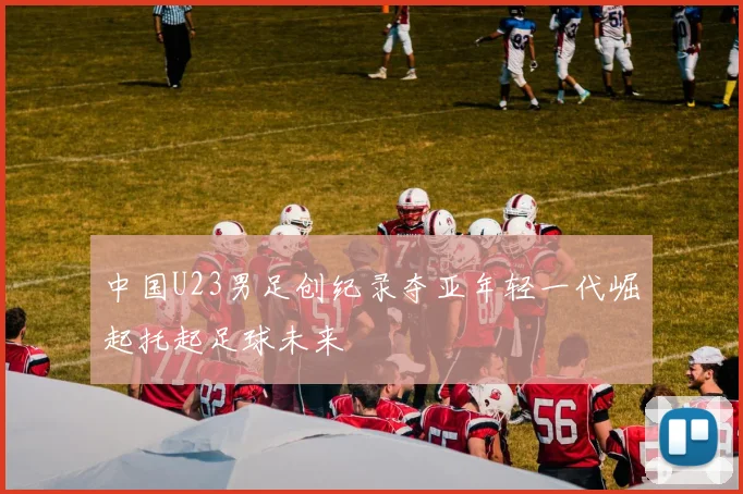 中国U23男足创纪录夺亚年轻一代崛起托起足球未来