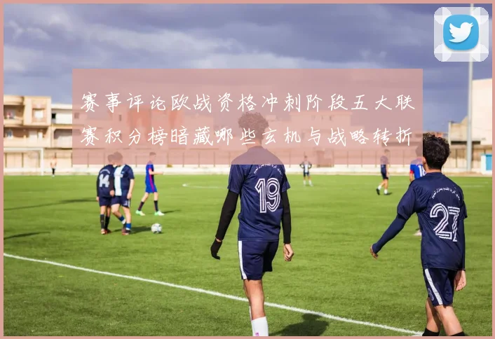 赛事评论欧战资格冲刺阶段五大联赛积分榜暗藏哪些玄机与战略转折
